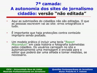Aqui as submissões do cidadãos não são editadas. O que as pessoas escrevem vai ao site: erros ortográficos e tudo. É importante que haja protecções contra conteúdo impróprio sendo postado.  Um modelo prático é incluir uma tecla " Report Misconduct"  em cada história e fotografia submetidas pelos cidadãos. Os usuários carregam no site e automaticamente uma mensagem é enviada para o editor que poderá dar uma olhada e tomar medidas, se necessário.  7ª camada: A autonomia dos sites de jornalismo cidadão:  versão “não editada” FSCH – Universidade Nova de Lisboa Mestrado Profissionalizante em Jornalismo Questões Contemporâneas do Jornalismo  Aluna: Priscilla N. F. Valente 