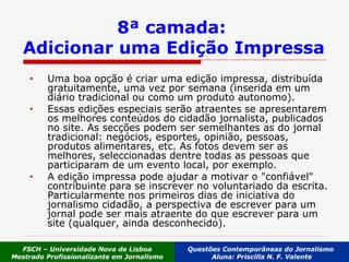 8ª camada:  Adicionar uma Edição Impressa Uma boa opção é criar uma edição impressa, distribuída gratuitamente, uma vez por semana (inserida em um diário tradicional ou como um produto autonomo). Essas edições especiais serão atraentes se apresentarem os melhores conteúdos do cidadão jornalista, publicados no site. As secções podem ser semelhantes as do jornal tradicional: negócios, esportes, opinião, pessoas, produtos alimentares, etc. As fotos devem ser as melhores, seleccionadas dentre todas as pessoas que participaram de um evento local, por exemplo.  A edição impressa pode ajudar a motivar o "confiável" contribuinte para se inscrever no voluntariado da escrita. Particularmente nos primeiros dias de iniciativa do jornalismo cidadão, a perspectiva de escrever para um jornal pode ser mais atraente do que escrever para um site (qualquer, ainda desconhecido). FSCH – Universidade Nova de Lisboa Mestrado Profissionalizante em Jornalismo Questões Contemporâneas do Jornalismo  Aluna: Priscilla N. F. Valente 