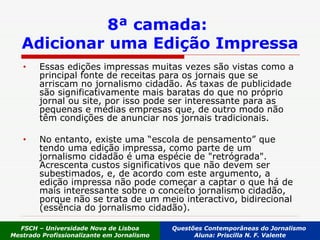 8ª camada:  Adicionar uma Edição Impressa Essas edições impressas muitas vezes são vistas como a principal fonte de receitas para os jornais que se arriscam no jornalismo cidadão. As taxas de publicidade são significativamente mais baratas do que no próprio jornal ou site, por isso pode ser interessante para as pequenas e médias empresas que, de outro modo não têm condições de anunciar nos jornais tradicionais.  No entanto, existe uma “escola de pensamento” que tendo uma edição impressa, como parte de um jornalismo cidadão é uma espécie de "retrógrada". Acrescenta custos significativos que não devem ser subestimados, e, de acordo com este argumento, a edição impressa não pode começar a captar o que há de mais interessante sobre o conceito jornalismo cidadão, porque não se trata de um meio interactivo, bidirecional (essência do jornalismo cidadão). FSCH – Universidade Nova de Lisboa Mestrado Profissionalizante em Jornalismo Questões Contemporâneas do Jornalismo  Aluna: Priscilla N. F. Valente 