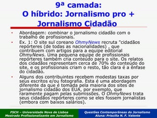 9ª camada: O híbrido: Jornalismo pro + Jornalismo Cidadão   Abordagem: combinar o jornalismo cidadão com o trabalho de profissionais.   Ex. 1: O site sul coreano  OhmyNews   recruta "cidadãos repórteres (de todas as nacionalidades) , que contribuem com artigos para a equipe editorial  OhmyNews . Uma pequena equipe de profissionais repórteres também cria conteúdo para o site. Os relatos dos cidadãos representam cerca de 70% do conteúdo do site, e os profissionais criam o resto, tão clara é a ênfase do cidadão.  Alguns dos contribuintes recebem modestas taxas por seus escritos e/ou fotografia. Esta é uma abordagem diferente da que é tomada pela maioria dos sites de jornalismo cidadão dos EUA, por exemplo, que raramente pagam pelas submissões. O  OhmyNews  trata seus cidadãos repórteres como se eles fossem jornalistas (embora com baixos salários). FSCH – Universidade Nova de Lisboa Mestrado Profissionalizante em Jornalismo Questões Contemporâneas do Jornalismo  Aluna: Priscilla N. F. Valente 