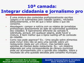 10ª camada: Integrar cidadania e jornalismo pro É uma mistura dos conteúdos profissionalmente escritos (pagos) e os submetidos pelo cidadão (grátis), rotulados adequadamente, a fim de que o leitor saiba o que ele consome.  Abordagem: compor a notícia com os relatos de jornalistas profissionais directamente ao lado de submissões quotidiana dos cidadãos. É ligeiramente diferente da camada 9, sobretudo, porque, em qualquer página, pode haver a mistura. É bem melhor que o típico  walling-off  do conteúdo do cidadão. Como isso pode aparecer? Ex.: Uma secção sobre alimentos pode incluir  links  não só para uma opinião sobre um restaurante (dada por um crítico), mas também para opiniões de clientes deste restaurante. Ex.: um relatório elaborado por uma correspondente da câmara municipal pode ser acompanhado com a opinião dos cidadãos, sobre o resultado de uma questão decidida pelo conselho municipal. FSCH – Universidade Nova de Lisboa Mestrado Profissionalizante em Jornalismo Questões Contemporâneas do Jornalismo  Aluna: Priscilla N. F. Valente 