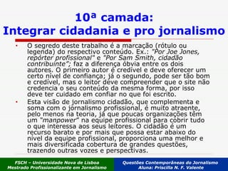 O segredo deste trabalho é a marcação (rótulo ou legenda) do respectivo conteúdo. Ex.:  "Por Joe Jones, repórter profissional"  e  "Por Sam Smith, cidadão contribuinte”;  faz a diferença óbvia entre os dois autores. O primeiro autor é credível e deve oferecer um certo nível de confiança; já o segundo, pode ser tão bom e credível, mas o leitor deve compreender que o site não credencia o seu conteúdo da mesma forma, por isso deve ter cuidado em confiar no que foi escrito. Esta visão de jornalismo cidadão, que complementa e soma com o jornalismo profissional, é muito atraente, pelo menos na teoria, já que poucas organizações têm um  “manpower ” na equipe profissional para cobrir tudo o que interessa aos seus leitores. O cidadão é um recurso barato e por mais que possa estar abaixo do nível da equipe profissional, proporciona uma melhor e mais diversificada cobertura de grandes questões, trazendo outras vozes e perspectivas. 10ª camada: Integrar cidadania e pro jornalismo FSCH – Universidade Nova de Lisboa Mestrado Profissionalizante em Jornalismo Questões Contemporâneas do Jornalismo  Aluna: Priscilla N. F. Valente 
