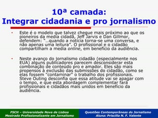 Este é o modelo que talvez chegue mais próximo ao que os pioneiros da media cidadã, Jeff Jarvis e Dan Gillmor, defendem: “…quando a notícia torna-se uma conversa, e não apenas uma leitura”. O profissional e o cidadão compartilham a media  online , em benefício da audiência.  Neste avanço do jornalismo cidadão (especialmente nos EUA) alguns publicadores parecem desconsiderar esta combinação de conteúdo pro e amador. Eles são mais propensos à exclusão das submissões do cidadão, como se elas fossem "contaminar" o trabalho dos profissionais. Steve Outing desconfia que essa atitude vai se apagar com o tempo, e que esta abordagem complementar fará profissionais e cidadãos mais unidos em benefício da audiência.  10ª camada: Integrar cidadania e pro jornalismo FSCH – Universidade Nova de Lisboa Mestrado Profissionalizante em Jornalismo Questões Contemporâneas do Jornalismo  Aluna: Priscilla N. F. Valente 