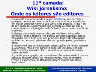 11ª camada: Wiki jornalismo:  Onde os leitores são editores   O exemplo mais conhecido é o site  WikiNews , que permite a qualquer pessoa escrever e publicar uma notícia, e a qualquer um editar qualquer história que tenha sido postada. Trata - se de um conceito experimental que defende a teoria de que o conhecimento e a inteligência do “cliente” pode produzir notícias credíveis. O debate ainda está aberto sobre se  WikiNews  irá ou não funcionar, mas o modelo  wiki  parece ser bem sucedido com a Wikipedia que é hoje uma das principais fontes de informação na internet, e seus cadastros são, em grande parte, precisos e úteis. É improvável que as tradicionais organizações de notícia copiem a  WikiNews , mas o wiki conceito pode ser útil para eles em determinadas situações. Ex.: um obituário poderia funcionar como um  wiki . A grande preocupação que os editores têm sobre  Wikis  é que as pessoas possam utilizá-los indevidamente, mas ao mesmo tempo a experiência na  Wikipedia  parece indicar que isso é improvável.  FSCH – Universidade Nova de Lisboa Mestrado Profissionalizante em Jornalismo Questões Contemporâneas do Jornalismo  Aluna: Priscilla N. F. Valente 