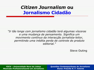 Citizen Journalism  ou Jornalismo Cidadão “ Ir tão longe com jornalismo cidadão terá algumas vísceras e uma mudança de pensamento. Significa um movimento contínuo da interacção jornalista-leitor, permitindo uma inédita perda de controle do produto editorial.” Steve Outing FSCH – Universidade Nova de Lisboa Mestrado Profissionalizante em Jornalismo Questões Contemporâneas do Jornalismo  Aluna: Priscilla N. F. Valente 