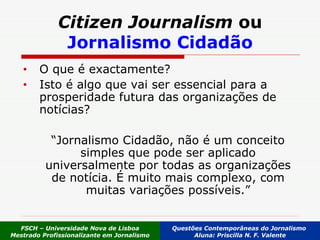 O que é exactamente?  Isto é algo que vai ser essencial para a prosperidade futura das organizações de notícias? “ Jornalismo Cidadão, não é um conceito simples que pode ser aplicado universalmente por todas as organizações de notícia. É muito mais complexo, com muitas variações possíveis.” Citizen Journalism  ou Jornalismo Cidadão FSCH – Universidade Nova de Lisboa Mestrado Profissionalizante em Jornalismo Questões Contemporâneas do Jornalismo  Aluna: Priscilla N. F. Valente 