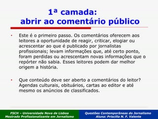1ª camada:  abrir ao comentário público Este é o primeiro passo. Os comentários oferecem aos leitores a oportunidade de reagir, criticar, elogiar ou acrescentar ao que é publicado por jornalistas profissionais; levam informações que, até certo ponto, foram perdidas ou acrescentam novas informações que o repórter não sabia. Esses leitores podem dar melhor origem a história. Que conteúdo deve ser aberto a comentários do leitor? Agendas culturais, obituários, cartas ao editor e até mesmo os anúncios de classificados.  FSCH – Universidade Nova de Lisboa Mestrado Profissionalizante em Jornalismo Questões Contemporâneas do Jornalismo  Aluna: Priscilla N. F. Valente 