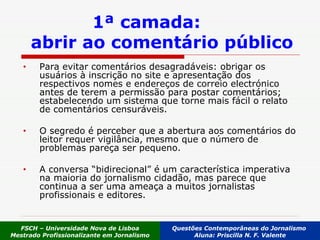 Para evitar comentários desagradáveis: obrigar os usuários à inscrição no site e apresentação dos respectivos nomes e endereços de correio electrónico antes de terem a permissão para postar comentários; estabelecendo um sistema que torne mais fácil o relato de comentários censuráveis.  O segredo é perceber que a abertura aos comentários do leitor requer vigilância, mesmo que o número de problemas pareça ser pequeno.  A conversa “bidirecional” é um característica imperativa na maioria do jornalismo cidadão, mas parece que continua a ser uma ameaça a muitos jornalistas profissionais e editores. 1ª camada:  abrir ao comentário público FSCH – Universidade Nova de Lisboa Mestrado Profissionalizante em Jornalismo Questões Contemporâneas do Jornalismo  Aluna: Priscilla N. F. Valente 