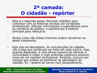 2ª camada: O cidadão - repórter   Este é o segundo passo. Recrutar cidadãos para contribuir com as histórias escritas por jornalistas profissionais. Solicitar informações e experiências entre os membros do público, e adicioná-las à história principal para reforçá-la.  Muitas (mas não todas) histórias podem beneficiar-se deste tratamento.  Este tipo de abordagem, às contribuições do cidadão, não é algo que tenha que ser feito em cada notícia, mas, quando adequado, é uma otima maneira de oferecer à comunidade a maior e mais profunda cobertura possível como de um repórter profissional. Portanto, procure por notícias que podem se beneficiar da abordagem do cidadão. Ex.: quebra de carros num parqueamento. FSCH – Universidade Nova de Lisboa Mestrado Profissionalizante em Jornalismo Questões Contemporâneas do Jornalismo  Aluna: Priscilla N. F. Valente 