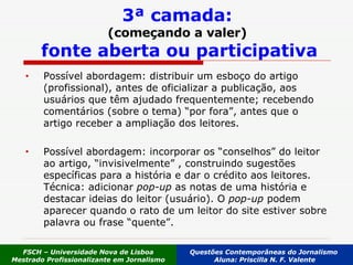 Possível abordagem: distribuir um esboço do artigo (profissional), antes de oficializar a publicação, aos usuários que têm ajudado frequentemente; recebendo comentários (sobre o tema) “por fora”, antes que o artigo receber a ampliação dos leitores.  Possível abordagem: incorporar os “conselhos” do leitor ao artigo, “invisivelmente” , construindo sugestões específicas para a história e dar o crédito   aos leitores. Técnica: adicionar  pop-up  as notas de uma história e destacar ideias do leitor (usuário). O  pop-up  podem aparecer quando o rato de um leitor do site estiver sobre palavra ou frase “quente”.  3ª camada: (começando a valer)   fonte aberta ou participativa FSCH – Universidade Nova de Lisboa Mestrado Profissionalizante em Jornalismo Questões Contemporâneas do Jornalismo  Aluna: Priscilla N. F. Valente 