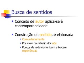 Busca de sentidos Conceito de  autor  aplica-se à contemporaneidade Construção de  sentido , é elaborada Comunitariamente Por meio da relação dos  nós Pontos da rede comunicam e trocam  experiências   