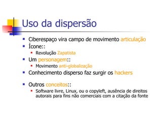 Uso da dispersão Ciberespaço vira campo de movimento  articulação Ícone::  Revolução  Zapatista Um  personagem :: Movimento  anti-globalização Conhecimento disperso faz surgir os  hackers Outros  conceitos :: Software livre, Linux, ou o copyleft, ausência de direitos autorais para fins não comerciais com a citação da fonte  