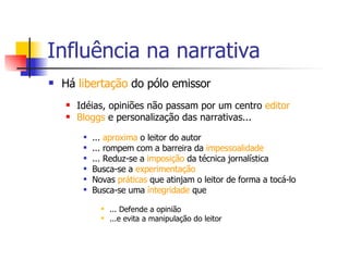 Influência na narrativa Há  libertação  do pólo emissor Idéias, opiniões não passam por um centro  editor   Bloggs  e personalização das narrativas... ...  aproxima  o leitor do autor ... rompem com a barreira da  impessoalidade   ... Reduz-se a  imposição  da técnica jornalística  Busca-se a  experimentação Novas  práticas  que atinjam o leitor de forma a tocá-lo Busca-se uma  íntegridade  que  ... Defende a opinião ...e evita a manipulação do leitor 