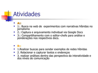 Atividades A:: 1:. Busca na web de  experimentos com narrativas híbridas no jornalismo 2.: Captura e arquivamento individual via Google Docs 3:: Compartilhamento com o editor-chefe para análise e ponderações nos respectivos docs. B:: 1.Realizar buscas para sondar exemplos de redes híbridas 2. Relacionar e capturar textos e endereços 3. realizar análises dentro das perspectiva da interatividade e dos níveis de comunicação 
