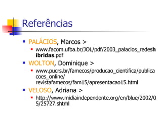 Referências PALÁCIOS , Marcos >  www.facom.ufba.br/JOL/pdf/2003_palacios_redes hibridas .pdf  WOLTON , Dominique >  www.pucrs.br/famecos/producao_cientifica/publicacoes_online/ revistafamecos/fam15/apresentacao15.html  VELOSO , Adriana > http://www.midiaindependente.org/en/blue/2002/05/25727.shtml 