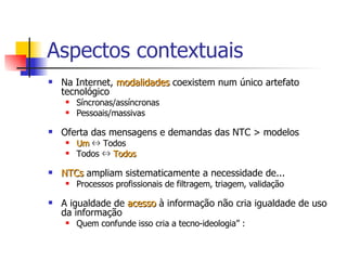 Aspectos contextuais Na Internet,  modalidades  coexistem num único artefato tecnológico  Síncronas/assíncronas Pessoais/massivas  Oferta das mensagens e demandas das NTC > modelos Um  ⇔ Todos Todos ⇔  Todos NTCs  ampliam sistematicamente a necessidade de... Processos profissionais de filtragem, triagem, validação A igualdade de  acesso  à informação não cria igualdade de uso da informação Quem confunde isso cria a tecno-ideologia” :  