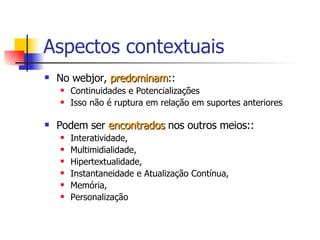 Aspectos contextuais No webjor,  predominam :: Continuidades e Potencializações Isso não é ruptura em relação em suportes anteriores Podem ser  encontrados  nos outros meios:: Interatividade, Multimidialidade, Hipertextualidade, Instantaneidade e Atualização Contínua, Memória, Personalização  