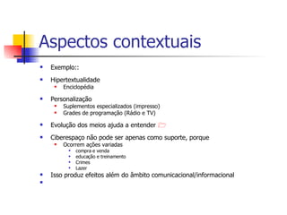 Aspectos contextuais Exemplo:: Hipertextualidade  Enciclopédia  Personalização Suplementos especializados (impresso) Grades de programação (Rádio e TV) Evolução dos meios ajuda a entender   Ciberespaço não pode ser apenas como suporte, porque Ocorrem ações variadas compra e venda educação e treinamento Crimes Lazer Isso produz efeitos além do âmbito comunicacional/informacional  