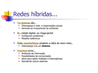 Redes híbridas... Co-sistemas  são... Ciberespaço e rede, e organizações sociais Servindo-se mutuamente de ambiente  Ex . cidade digital, ou mega-portal Configuram problemas Modelos sistêmicos Estas  características  ampliam a idéia de mero meio.. Ciberespaço vira um  sistema Funciona  como... Ambiente de informação Possibilidades de comunicação Idem para ações múltiplas e heterogêneas Atendendo outros sistemas 