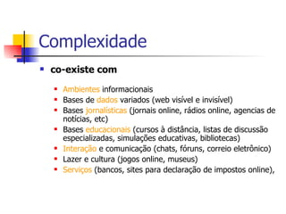 Complexidade co-existe com Ambientes  informacionais Bases de  dados  variados (web visível e invisível) Bases  jornalísticas  (jornais online, rádios online, agencias de notícias, etc)  Bases  educacionais  (cursos à distância, listas de discussão especializadas, simulações educativas, bibliotecas) Interação  e comunicação (chats, fóruns, correio eletrônico) Lazer e cultura (jogos online, museus) Serviços  (bancos, sites para declaração de impostos online),  