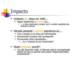 Impacto Umberto  Eco  disse em 1964... Negar totalmente o  sistema  era... ... a única saída para romper com o modelo capitalista da industria cultural Década passada::  internet  populariza-se.... Cria o acesso a um fluxo de informações Pensamento humano não acompanha Provocando certa inquietação...  ... ou a “angústia da pós modernidade”  Noam  Chomsky  prevê?: "se não fizermos nada, a Internet estará monopolizada dentro de dez ou quinze anos pelas megacorporações empresariais.”  