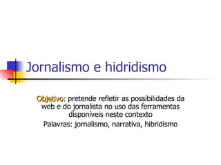 Jornalismo e hidridismo Objetivo:  pretende refletir as possibilidades da web e do jornalista no uso das ferramentas disponíveis neste contexto Palavras: jornalismo, narrativa, hibridismo 