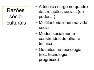 Razões  sócio-culturais A técnica surge no quadro das relações sociais (de poder…) Multifactorialidade na vida social Modos socialmente construídos de olhar a técnica Os mitos na tecnologia (ex.: tecnologia = progresso) 