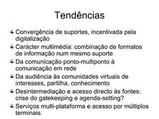 Tendências Convergência de suportes, incentivada pela digitalização  Carácter multimédia: combinação de formatos de informação num mesmo suporte Da comunicação ponto-multiponto à comunicação em rede Da audiência às comunidades virtuais de interesses, partilha, conhecimento Desintermediação e acesso directo às fontes: crise do gatekeeping e agenda-setting? Serviços multi-plataforma e acesso por múltiplos terminais. 