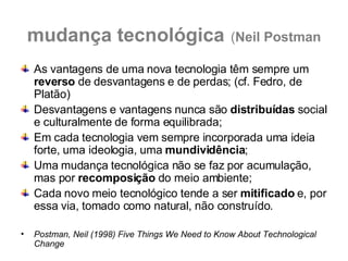 mudança tecnológica   ( Neil Postman As vantagens de uma nova tecnologia têm sempre um  reverso  de desvantagens e de perdas; (cf. Fedro, de Platão) Desvantagens e vantagens nunca são  distribuídas  social e culturalmente de forma equilibrada; Em cada tecnologia vem sempre incorporada uma ideia forte, uma ideologia, uma  mundividência ; Uma mudança tecnológica não se faz por acumulação, mas por  recomposição  do meio ambiente; Cada novo meio tecnológico tende a ser  mitificado  e, por essa via, tomado como natural, não construído. Postman, Neil (1998) Five Things We Need to Know About Technological Change 