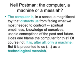 Neil Postman: the computer, a machine or a messiah? The computer is , in a sense, a magnificent toy that  distracts us  from facing what we most needed to confront -- spiritual emptiness, knowledge of ourselves, usable conceptions of the past and future. Does one blame the computer for this? Of course not.  It is, after all, only a machine . But it is presented to us (…) as a  technological messiah .  