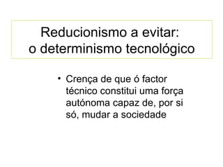 Reducionismo a evitar:  o determinismo tecnológico Crença de que ó factor técnico constitui uma força autónoma capaz de, por si só, mudar a sociedade 