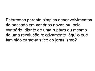 Estaremos perante simples desenvolvimentos do passado em cenários novos ou, pelo contrário, diante de uma ruptura ou mesmo de uma revolução relativamente  àquilo que tem sido característico do jornalismo?  