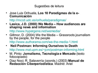 Sugestões de leitura Jose Luis Orihuela,  Los 10 Paradigmas de la e-Comunicación http://mccd.udc.es/orihuela/paradigmas/ Lasica, J.D. (2003) We Media – How audiences are shaping news and information http://www.hypergene.net/wemedia/   Gillmor, D. (2004) We the Media – Grassroots journalism by the people, for the people http://www.authorama.com/we-the-media-1.html   Neil Postman: Informing Ourselves to Death http://www.mat.upm.es/~jcm/postman-informing.html   M. Pinto:  Jornalismo, Tecnologia e Mercado  (texto fotocopiado) Diaz Noci; R. Salaverría (coords.) (2003)  Manual de Redacción Ciberperiodística . Madrid: Ariel 
