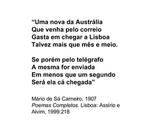 “ Uma nova da Austrália Que venha pelo correio Gasta em chegar a Lisboa Talvez mais que mês e meio. Se porém pelo telégrafo A mesma for enviada Em menos que um segundo Será ela cá chegada” Mário de Sá Carneiro, 1907 Poemas Completos . Lisboa: Assírio e Alvim, 1999:218 