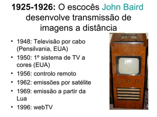 1925-1926:  O escocês  John   Baird   desenvolve transmissão de imagens a distância 1948: Televisão por cabo (Pensilvania, EUA) 1950: 1º sistema de TV a cores (EUA) 1956: controlo remoto 1962: emissões por satélite 1969: emissão a partir da Lua 1996: webTV 