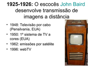 1925-1926:  O escocês  John   Baird   desenvolve transmissão de imagens a distância 1948: Televisão por cabo (Pensilvania, EUA) 1950: 1º sistema de TV a cores (EUA) 1962: emissões por satélite 1996: webTV 