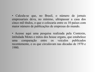 •  Calcula-se que, no Brasil, o número de jornais empresariais deva, no mínimo, ultrapassar a casa dos cinco mil títulos, o que o colocaria entre os 10 países com maior número de publicações de empresas do mundo. •  Acesse aqui uma pesquisa realizada pela Contexto, intitulada Motes e mitos dos house organs, que estabelece uma comparação entre os veículos publicados recentemente, e os que circulavam nas décadas de 1970 e 1980. 