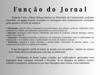 Função do Jornal Segundo Carlos Alberto Rabaça destaca, no Dicionário de Comunicação, podemos classificar em  quatro  funções principais as mensagens mais freqüentemente veiculadas pelos jornais e revistas de empresa: •  informação:  notícias sobre a cooperativa, sua performance, seus planos e políticas, explicações sobre condições de trabalho, procedimentos administrativos, novas técnicas etc;  •  educação:  mensagens sobre direitos trabalhistas, prevenção de acidentes, relações humanas, cultura, saúde e prevenção etc;  •   integração:  mensagens destinadas a promover um sentimento comunitário entre os participantes da organização, e  a os manter coesos e harmonizados em torno de objetivos comuns;  •  motivação:  estímulos à maior eficiência e produtividade, valorização do pessoal, apelos a um comportamento positivo no ambiente de trabalho. O que distinguirá o perfil do jornal, de acordo com seu público – interno ou externo –, será a linha editorial adotada para cada tipo de publicação. Geralmente, os house organs voltados aos colaboradores apresentam uma linguagem mais coloquial, informal e divertida. Já os dirigidos ao público externo (clientes e prospects), destacam-se por uma linguagem mais formal e bem trabalhada.  