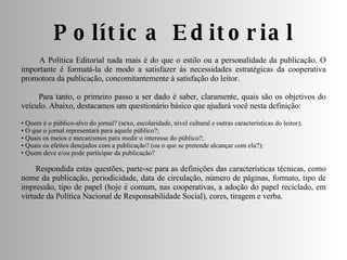 Política Editorial A Política Editorial nada mais é do que o estilo ou a personalidade da publicação. O importante é formatá-la de modo a satisfazer às necessidades estratégicas da cooperativa promotora da publicação, concomitantemente à satisfação do leitor. Para tanto, o primeiro passo a ser dado é saber, claramente, quais são os objetivos do veículo. Abaixo, destacamos um questionário básico que ajudará você nesta definição: •  Quem é o público-alvo do jornal? (sexo, escolaridade, nível cultural e outras características do leitor);  •  O que o jornal representará para aquele público?;  •  Quais os meios e mecanismos para medir o interesse do público?;  •  Quais os efeitos desejados com a publicação? (ou o que se pretende alcançar com ela?);  •  Quem deve e/ou pode participar da publicação? Respondida estas questões, parte-se para as definições das características técnicas, como nome da publicação, periodicidade, data de circulação, número de páginas, formato, tipo de impressão, tipo de papel (hoje é comum, nas cooperativas, a adoção do papel reciclado, em virtude da Política Nacional de Responsabilidade Social), cores, tiragem e verba. 