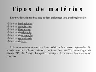 Tipos de matérias Entre os tipos de matérias que podem enriquecer uma publicação estão: •  Matérias  institucionais ;  •  Matérias  associativas ;  •  Matérias  ilustrativas ;  •  Matérias de  educação ;  •  Matérias de  orientação ;  •  Matérias  operacionais ;  •  Matérias de  lazer . Após selecionadas as matérias, é necessário definir como enquadrá-las. De acordo com Luiz Chinan, criador e professor do curso “O House Organ do Século 21”, da Aberje, há quatro principais ferramentas baseadas nesse conceito: 