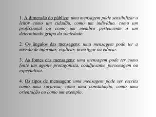 1.  A dimensão do público :  uma mensagem pode sensibilizar o leitor como um cidadão, como um indivíduo, como um profissional ou como um membro pertencente a um determinado grupo da sociedade. 2.  Os ângulos das mensagens :  uma mensagem pode ter a missão de informar, explicar, investigar ou educar.   3.  As fontes das mensagens :  uma mensagem pode ter como fonte um agente protagonista, coadjuvante, personagem ou especialista .  4.  Os tipos de mensagem :  uma mensagem pode ser escrita como uma surpresa, como uma constatação, como uma orientação ou como um exemplo .   