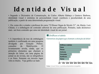 •  Segundo o Dicionário de Comunicação, de Carlos Alberto Rabaça e Gustavo Barbosa, identidade visual é sinônimo de personalidade visual: coerência e peculiaridade de uma publicação, a partir de uma determinada programação visual. •  Ou, como diz o criador e professor do curso “O House Organ do Século 21”, da Aberje, Luiz Chinan, é a embalagem do conteúdo editorial de uma publicação. Portanto, nada desmerece mais  um bom conteúdo que uma má identidade visual de um jornal. Identidade Visual •  A importância da tese da embalagem também é confirmada em uma pesquisa divulgada por Gonçalo Peltzer, consultor da MediAcción. O levantamento revela, ainda, que os primeiros elementos que chamam a atenção do leitor, em uma página de jornal ou de revista, são os infográficos e as fotos. Somente em terceiro lugar vêm os títulos.  Veja gráfico ao lado: 