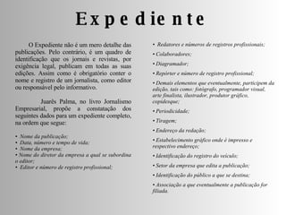 Expediente O Expediente não é um mero detalhe das publicações. Pelo contrário, é um quadro de identificação que os jornais e revistas, por exigência legal, publicam em todas as suas edições. Assim como é obrigatório conter o nome e registro de um jornalista, como editor ou responsável pelo informativo. Juarês Palma, no livro Jornalismo Empresarial, propõe a constatação dos seguintes dados para um expediente completo, na ordem que segue: •  Nome da publicação;  •  Data, número e tempo de vida;  •  Nome da empresa;  •  Nome do diretor da empresa a qual se subordina o editor;  •  Editor e número de registro profissional;  •  Redatores e números de registros profissionais;  •  Colaboradores;  •  Diagramador;  •  Repórter e número de registro profissional;  •  Demais elementos que eventualmente, participem da edição, tais como: fotógrafo, programador visual, arte finalista, ilustrador, produtor gráfico, copidesque;  •  Periodicidade;  •  Tiragem;  •  Endereço da redação;  •  Estabelecimento gráfico onde é impresso e respectivo endereço;  •  Identificação do registro do veículo;  •  Setor da empresa que edita a publicação;  •  Identificação do público a que se destina;  •  Associação a que eventualmente a publicação for filiada. 