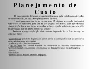 Planejamento de Custo O planejamento de house organs também passa pela viabilização de verbas para concretizá-lo, ou seja, pelo planejamento de custo. É inútil programar um jornal mensal com 12 páginas, se a verba destinada à publicação for suficiente para um de oito páginas ou menos, com periodicidade bimestral. Ou lançar um jornal sem saber se haverá verba suficiente para mantê-lo em circulação por um prazo mínimo de um ano. Portanto, a programação global de custos é imprescindível e deve abranger os seguintes itens: •  equipe técnica  (jornalista, diagramador, editor, enfim, a equipe profissional que elaborará o jornal, seja interna ou terceirizada);  •  produção gráfica  (fotolito e impressão);  •  tipo de papel  (no Sistema Unimed, em decorrência da crescente compreensão da Responsabilidade Social, aumenta a tendência de uso de papel reciclado nas publicações);  •  tiragem ;  •  distribuição ;  •  definição do uso de cores e número de páginas . 