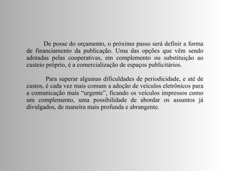 De posse do orçamento, o próximo passo será definir a forma de financiamento da publicação. Uma das opções que vêm sendo adotadas pelas cooperativas, em complemento ou substituição ao custeio próprio, é a comercialização de espaços publicitários. Para superar algumas dificuldades de periodicidade, e até de custos, é cada vez mais comum a adoção de veículos eletrônicos para a comunicação mais “urgente”, ficando os veículos impressos como um complemento, uma possibilidade de abordar os assuntos já divulgados, de maneira mais profunda e abrangente. 
