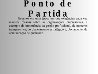 Ponto de Partida Estamos em uma época em que exigências cada vez maiores recaem sobre as organizações empresariais, a exemplo da importância da gestão profissional, de números transparentes, do planejamento estratégico e, obviamente, da comunicação de qualidade. 