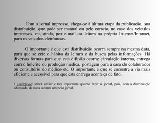 Com o jornal impresso, chega-se à última etapa da publicação, sua distribuição, que pode ser manual ou pelo correio, no caso dos veículos impressos, ou, ainda, por e-mail ou leitura na própria Internet/Intranet, para os veículos eletrônicos. O importante é que esta distribuição ocorra sempre na mesma data, para que se crie o hábito da leitura e da busca pelas informações. Há diversas formas para que esta difusão ocorra: circulação interna, entrega com o holerite ou produção médica, postagem para a casa do colaborador ou consultório do médico etc. O importante é que se encontre a via mais eficiente e acessível para que esta entrega aconteça de fato. Lembre-se : saber enviar é tão importante quanto fazer o jornal, pois, sem a distribuição adequada, de nada adianta um belo jornal.  