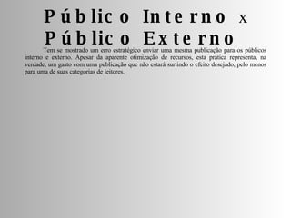 Público Interno  x  Público Externo  Tem se mostrado um erro estratégico enviar uma mesma publicação para os públicos interno e externo. Apesar da aparente otimização de recursos, esta prática representa, na verdade, um gasto com uma publicação que não estará surtindo o efeito desejado, pelo menos para uma de suas categorias de leitores. 