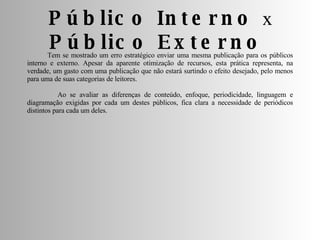 Tem se mostrado um erro estratégico enviar uma mesma publicação para os públicos interno e externo. Apesar da aparente otimização de recursos, esta prática representa, na verdade, um gasto com uma publicação que não estará surtindo o efeito desejado, pelo menos para uma de suas categorias de leitores. Ao se avaliar as diferenças de conteúdo, enfoque, periodicidade, linguagem e diagramação exigidas por cada um destes públicos, fica clara a necessidade de periódicos distintos para cada um deles. Público Interno  x  Público Externo  