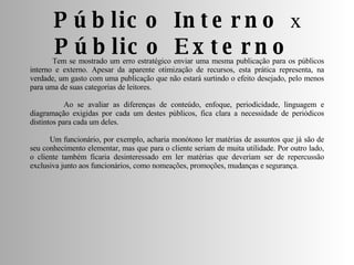 Tem se mostrado um erro estratégico enviar uma mesma publicação para os públicos interno e externo. Apesar da aparente otimização de recursos, esta prática representa, na verdade, um gasto com uma publicação que não estará surtindo o efeito desejado, pelo menos para uma de suas categorias de leitores. Ao se avaliar as diferenças de conteúdo, enfoque, periodicidade, linguagem e diagramação exigidas por cada um destes públicos, fica clara a necessidade de periódicos distintos para cada um deles. Um funcionário, por exemplo, acharia monótono ler matérias de assuntos que já são de seu conhecimento elementar, mas que para o cliente seriam de muita utilidade. Por outro lado, o cliente também ficaria desinteressado em ler matérias que deveriam ser de repercussão exclusiva junto aos funcionários, como nomeações, promoções, mudanças e segurança. Público Interno  x  Público Externo  